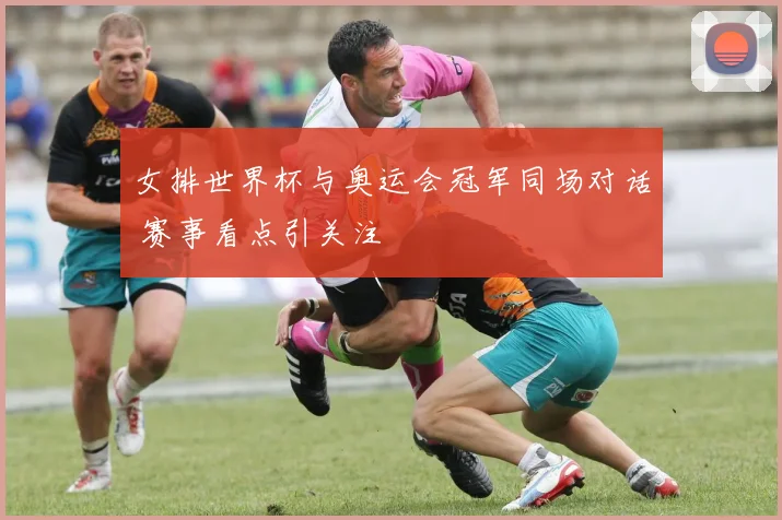 女排世界杯与奥运会冠军同场对话 赛事看点引关注