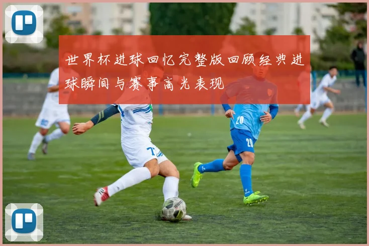 世界杯进球回忆完整版回顾经典进球瞬间与赛事高光表现