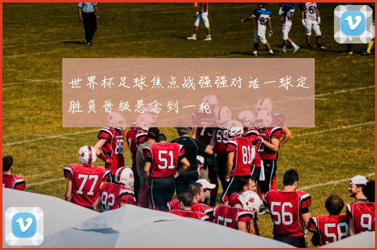 世界杯足球焦点战强强对话一球定胜负晋级悬念到一轮