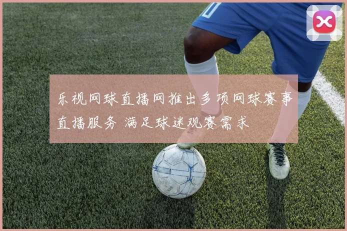 乐视网球直播网推出多项网球赛事直播服务 满足球迷观赛需求