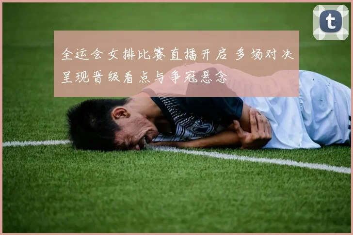 全运会女排比赛直播开启 多场对决呈现晋级看点与争冠悬念