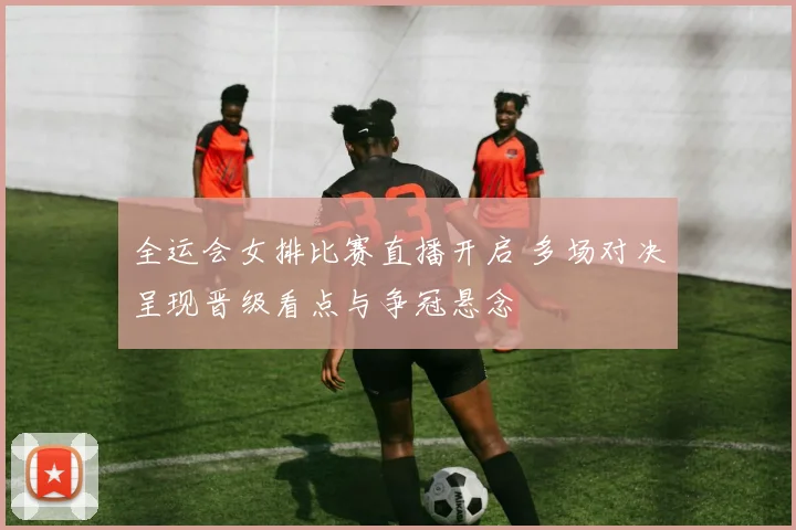 全运会女排比赛直播开启 多场对决呈现晋级看点与争冠悬念