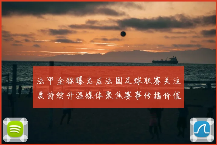 法甲全称曝光后法国足球联赛关注度持续升温媒体聚焦赛事传播价值
