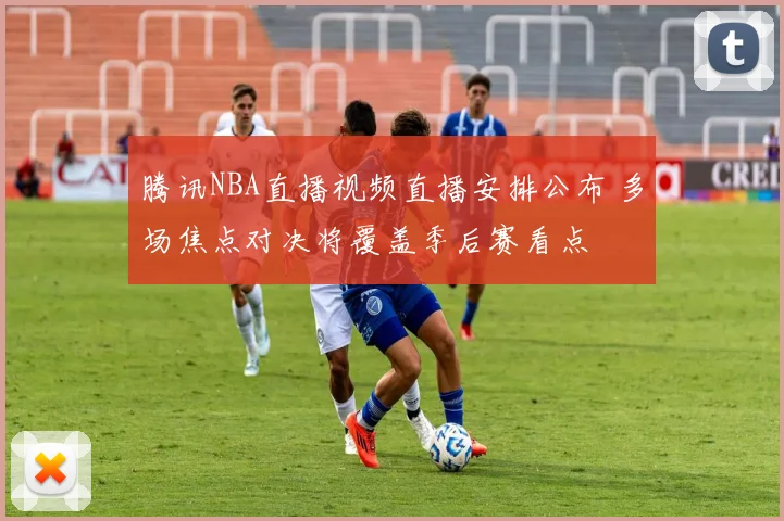 腾讯NBA直播视频直播安排公布 多场焦点对决将覆盖季后赛看点