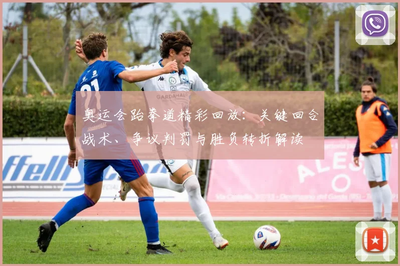 奥运会跆拳道精彩回放：关键回合战术、争议判罚与胜负转折解读