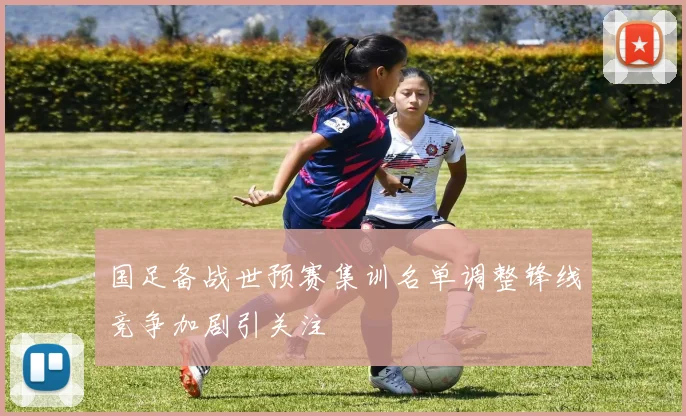 国足备战世预赛集训名单调整锋线竞争加剧引关注
