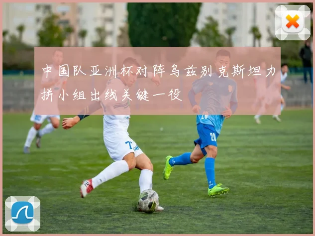 中国队亚洲杯对阵乌兹别克斯坦力拼小组出线关键一役