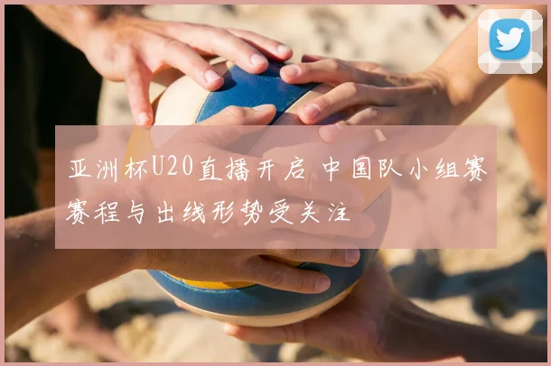 亚洲杯U20直播开启 中国队小组赛赛程与出线形势受关注