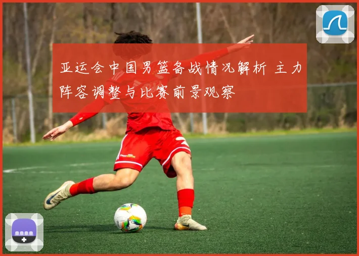 亚运会中国男篮备战情况解析 主力阵容调整与比赛前景观察