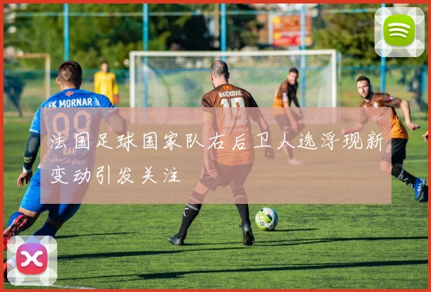 法国足球国家队右后卫人选浮现新变动引发关注
