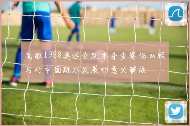 高敏1988奥运会跳水夺金赛场回顾与对中国跳水发展的意义解读