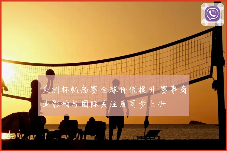 美洲杯帆船赛全球价值提升 赛事商业影响与国际关注度同步上升