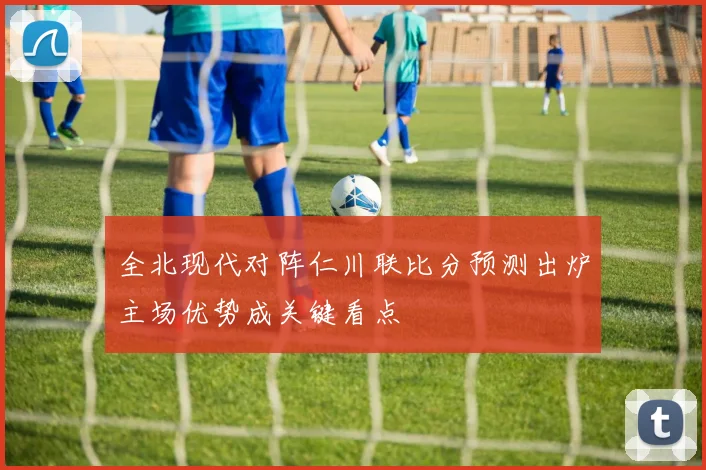 全北现代对阵仁川联比分预测出炉主场优势成关键看点