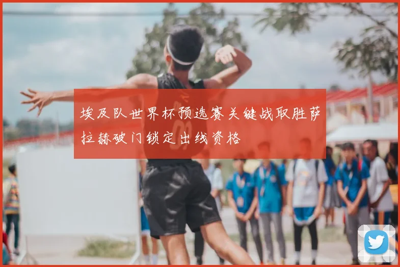 埃及队世界杯预选赛关键战取胜萨拉赫破门锁定出线资格