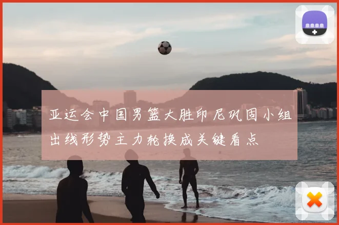 亚运会中国男篮大胜印尼巩固小组出线形势主力轮换成关键看点