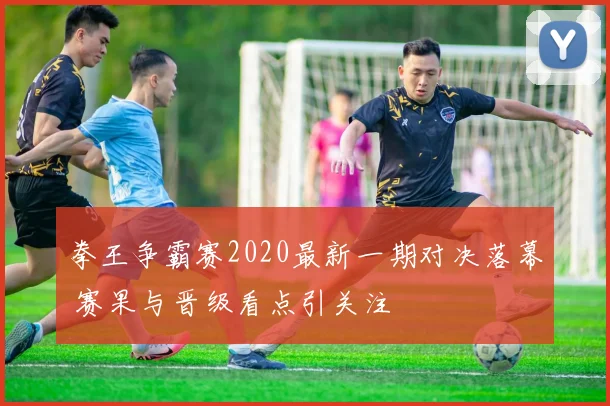 拳王争霸赛2020最新一期对决落幕 赛果与晋级看点引关注