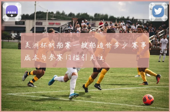 美洲杯帆船赛一艘船造价多少 赛事成本与参赛门槛引关注