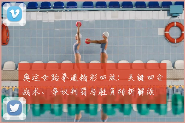 奥运会跆拳道精彩回放：关键回合战术、争议判罚与胜负转折解读
