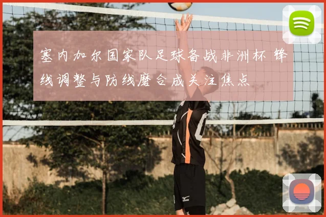 塞内加尔国家队足球备战非洲杯 锋线调整与防线磨合成关注焦点