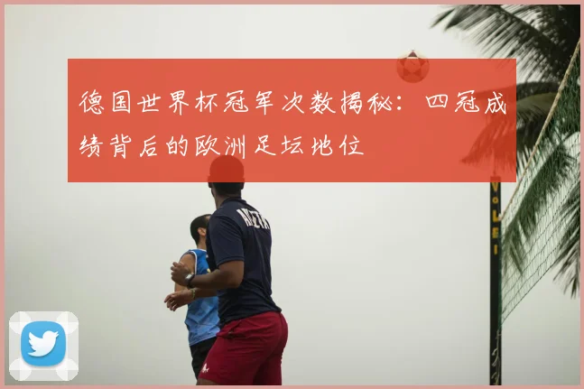 德国世界杯冠军次数揭秘：四冠成绩背后的欧洲足坛地位