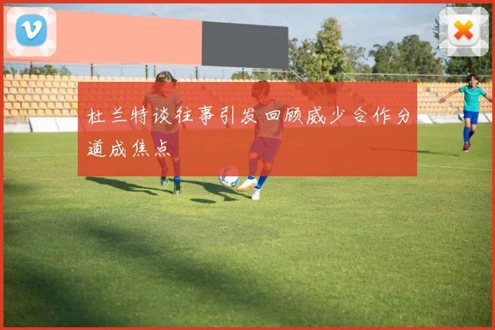 杜兰特谈往事引发回顾威少合作分道成焦点