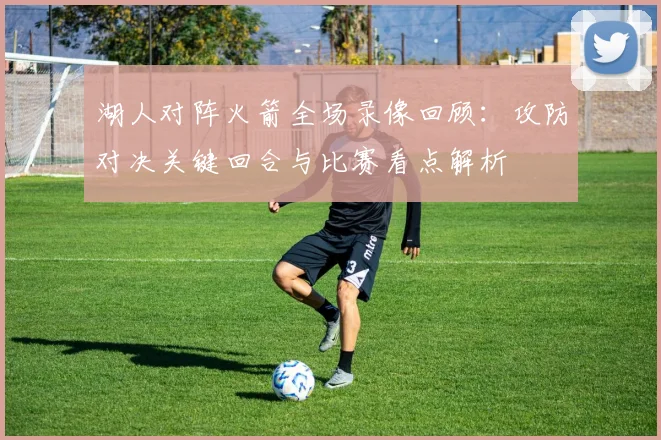 湖人对阵火箭全场录像回顾：攻防对决关键回合与比赛看点解析