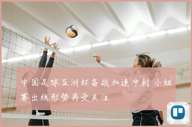 中国足球亚洲杯备战加速冲刺 小组赛出线形势再受关注