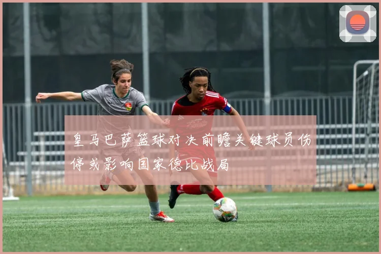 皇马巴萨篮球对决前瞻关键球员伤停或影响国家德比战局