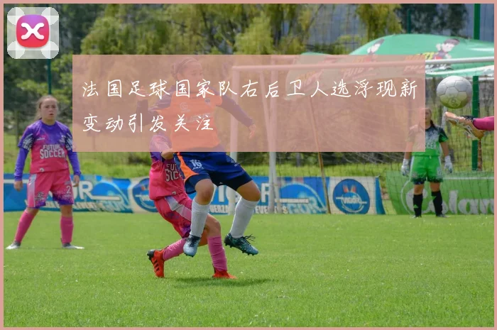法国足球国家队右后卫人选浮现新变动引发关注