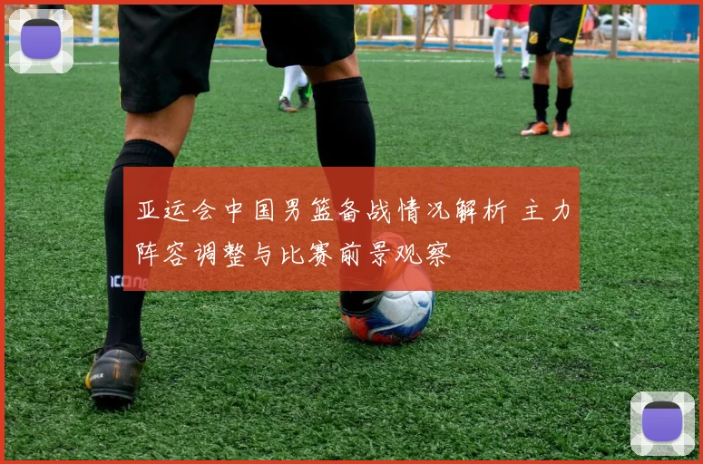 亚运会中国男篮备战情况解析 主力阵容调整与比赛前景观察