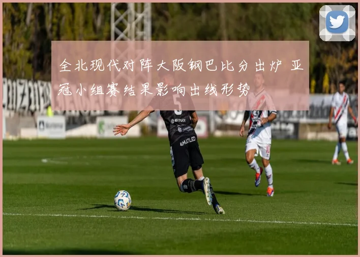 全北现代对阵大阪钢巴比分出炉 亚冠小组赛结果影响出线形势