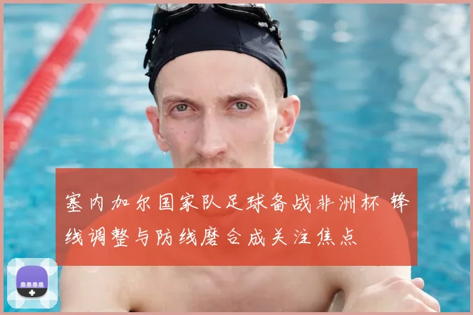 塞内加尔国家队足球备战非洲杯 锋线调整与防线磨合成关注焦点