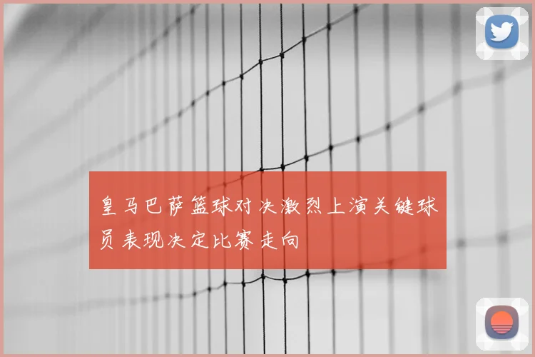皇马巴萨篮球对决激烈上演关键球员表现决定比赛走向
