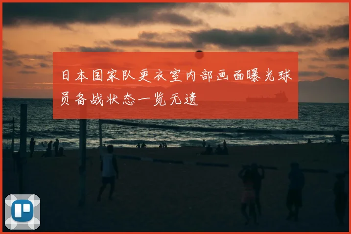 日本国家队更衣室内部画面曝光球员备战状态一览无遗