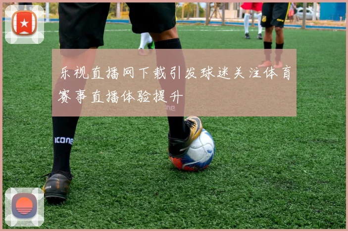 乐视直播网下载引发球迷关注体育赛事直播体验提升