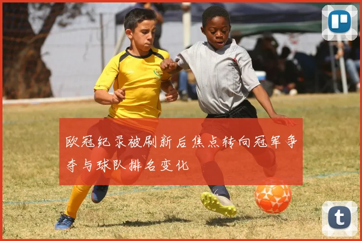 欧冠纪录被刷新后焦点转向冠军争夺与球队排名变化