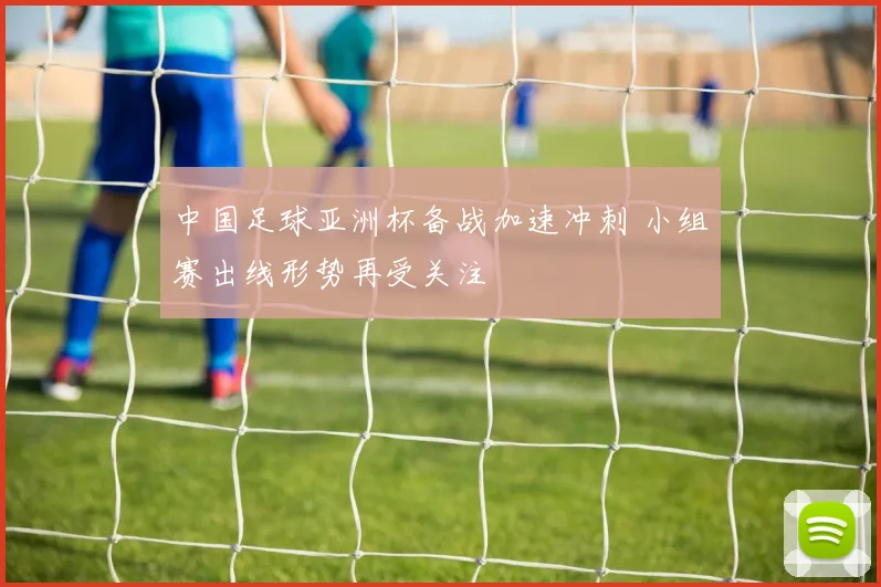 中国足球亚洲杯备战加速冲刺 小组赛出线形势再受关注